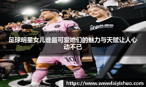 足球明星女儿谁最可爱她们的魅力与天赋让人心动不已